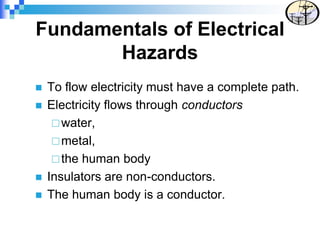 Fundamentals of Electrical
Hazards
 To flow electricity must have a complete path.
 Electricity flows through conductors
water,
metal,
the human body
 Insulators are non-conductors.
 The human body is a conductor.
 