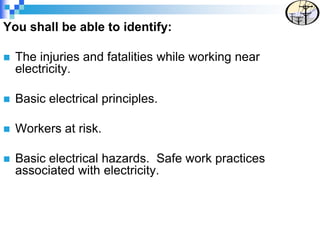 You shall be able to identify:
 The injuries and fatalities while working near
electricity.
 Basic electrical principles.
 Workers at risk.
 Basic electrical hazards. Safe work practices
associated with electricity.
 