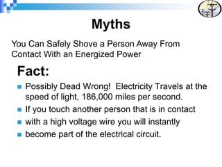 Myths
Fact:
 Possibly Dead Wrong! Electricity Travels at the
speed of light, 186,000 miles per second.
 If you touch another person that is in contact
 with a high voltage wire you will instantly
 become part of the electrical circuit.
You Can Safely Shove a Person Away From
Contact With an Energized Power
 
