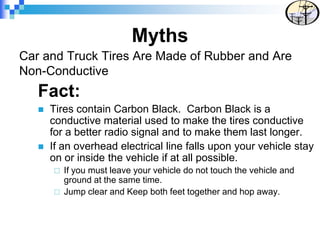 Car and Truck Tires Are Made of Rubber and Are
Non-Conductive
Fact:
 Tires contain Carbon Black. Carbon Black is a
conductive material used to make the tires conductive
for a better radio signal and to make them last longer.
 If an overhead electrical line falls upon your vehicle stay
on or inside the vehicle if at all possible.
 If you must leave your vehicle do not touch the vehicle and
ground at the same time.
 Jump clear and Keep both feet together and hop away.
Myths
 