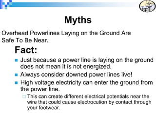 Overhead Powerlines Laying on the Ground Are
Safe To Be Near.
Fact:
 Just because a power line is laying on the ground
does not mean it is not energized.
 Always consider downed power lines live!
 High voltage electricity can enter the ground from
the power line.
 This can create different electrical potentials near the
wire that could cause electrocution by contact through
your footwear.
Myths
 