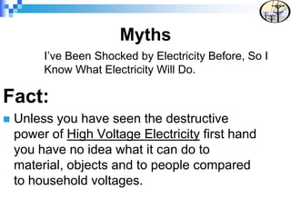 I’ve Been Shocked by Electricity Before, So I
Know What Electricity Will Do.
Fact:
 Unless you have seen the destructive
power of High Voltage Electricity first hand
you have no idea what it can do to
material, objects and to people compared
to household voltages.
Myths
 
