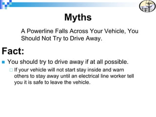 A Powerline Falls Across Your Vehicle, You
Should Not Try to Drive Away.
Fact:
 You should try to drive away if at all possible.
 If your vehicle will not start stay inside and warn
others to stay away until an electrical line worker tell
you it is safe to leave the vehicle.
Myths
 