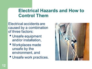 12
Electrical Hazards and How to
Control Them
Electrical accidents are
caused by a combination
of three factors:
• Unsafe equipment
and/or installation,
• Workplaces made
unsafe by the
environment, and
• Unsafe work practices.
 