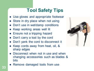 33
Tool Safety Tips
⚫ Use gloves and appropriate footwear
⚫ Store in dry place when not using
⚫ Don’t use in wet/damp conditions
⚫ Keep working areas well lit
⚫ Ensure not a tripping hazard
⚫ Don’t carry a tool by the cord
⚫ Don’t yank the cord to disconnect it
⚫ Keep cords away from heat, oil, &
sharp edges
⚫ Disconnect when not in use and when
changing accessories such as blades &
bits
⚫ Remove damaged tools from use
 
