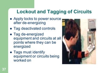 37
Lockout and Tagging of Circuits
⚫ Apply locks to power source
after de-energizing
⚫ Tag deactivated controls
⚫ Tag de-energized
equipment and circuits at all
points where they can be
energized
⚫ Tags must identify
equipment or circuits being
worked on
 