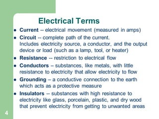 4
Electrical Terms
⚫ Current -- electrical movement (measured in amps)
⚫ Circuit -- complete path of the current.
Includes electricity source, a conductor, and the output
device or load (such as a lamp, tool, or heater)
⚫ Resistance -- restriction to electrical flow
⚫ Conductors – substances, like metals, with little
resistance to electricity that allow electricity to flow
⚫ Grounding – a conductive connection to the earth
which acts as a protective measure
⚫ Insulators -- substances with high resistance to
electricity like glass, porcelain, plastic, and dry wood
that prevent electricity from getting to unwanted areas
 