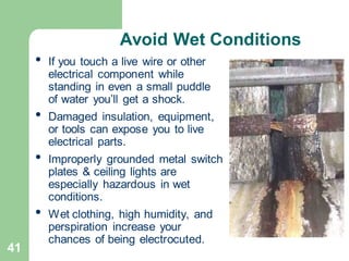 41
Avoid Wet Conditions
• If you touch a live wire or other
electrical component while
standing in even a small puddle
of water you’ll get a shock.
• Damaged insulation, equipment,
or tools can expose you to live
electrical parts.
• Improperly grounded metal switch
plates & ceiling lights are
especially hazardous in wet
conditions.
• Wet clothing, high humidity, and
perspiration increase your
chances of being electrocuted.
 