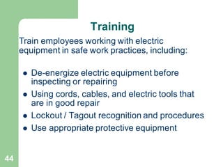 44
Training
⚫ De-energize electric equipment before
inspecting or repairing
⚫ Using cords, cables, and electric tools that
are in good repair
⚫ Lockout / Tagout recognition and procedures
⚫ Use appropriate protective equipment
Train employees working with electric
equipment in safe work practices, including:
 