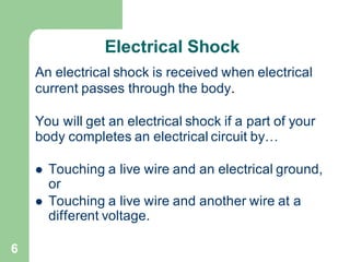 6
Electrical Shock
An electrical shock is received when electrical
current passes through the body.
You will get an electrical shock if a part of your
body completes an electrical circuit by…
⚫ Touching a live wire and an electrical ground,
or
⚫ Touching a live wire and another wire at a
different voltage.
 