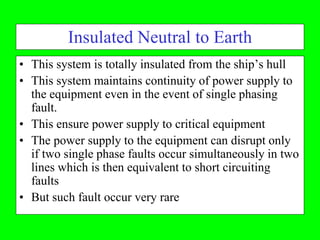 Insulated Neutral to Earth
• This system is totally insulated from the ship’s hull
• This system maintains continuity of power supply to
  the equipment even in the event of single phasing
  fault.
• This ensure power supply to critical equipment
• The power supply to the equipment can disrupt only
  if two single phase faults occur simultaneously in two
  lines which is then equivalent to short circuiting
  faults
• But such fault occur very rare
 