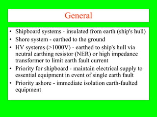 General
• Shipboard systems - insulated from earth (ship's hull)
• Shore system - earthed to the ground
• HV systems (>1000V) - earthed to ship's hull via
  neutral earthing resistor (NER) or high impedance
  transformer to limit earth fault current
• Priority for shipboard - maintain electrical supply to
  essential equipment in event of single earth fault
• Priority ashore - immediate isolation earth-faulted
  equipment
 
