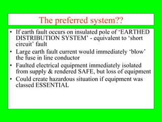 The preferred system??
• If earth fault occurs on insulated pole of ‘EARTHED
  DISTRIBUTION SYSTEM’ - equivalent to ‘short
  circuit’ fault
• Large earth fault current would immediately ‘blow’
  the fuse in line conductor
• Faulted electrical equipment immediately isolated
  from supply & rendered SAFE, but loss of equipment
• Could create hazardous situation if equipment was
  classed ESSENTIAL
 