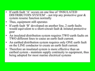 • If earth fault ‘A’ occurs on one line of ‘INSULATED
  DISTRIBUTOIN SYSTEM’ - not trip any protective gear &
  system resume function normally
• Thus, equipment still operates
• If earth fault ‘B’ developed on another line, 2 earth faults
  would equivalent to a short-circuit fault & initated protective
  gear
• An insulated distribution system requires TWO earth faults on
  TWO different lines to cause an earth fault current.
• An earthed distribution system requires only ONE earth fault
  on the LINE conductor to create an earth fault current.
• Therefore an insulated system is more effective than an
  earthed system - maintain supply continuity to equipment, thus
  being adopted for most marine electrical systems
 