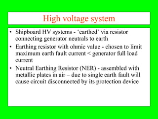 High voltage system
• Shipboard HV systems - ‘earthed’ via resistor
  connecting generator neutrals to earth
• Earthing resistor with ohmic value - chosen to limit
  maximum earth fault current < generator full load
  current
• Neutral Earthing Resistor (NER) - assembled with
  metallic plates in air – due to single earth fault will
  cause circuit disconnected by its protection device
 