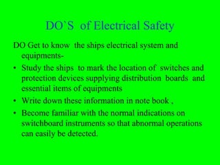 DO`S of Electrical Safety
DO Get to know the ships electrical system and
  equipments-
• Study the ships to mark the location of switches and
  protection devices supplying distribution boards and
  essential items of equipments
• Write down these information in note book ,
• Become familiar with the normal indications on
  switchboard instruments so that abnormal operations
  can easily be detected.
 