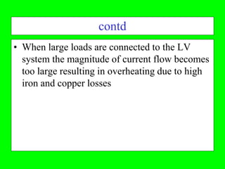contd
• When large loads are connected to the LV
  system the magnitude of current flow becomes
  too large resulting in overheating due to high
  iron and copper losses
 