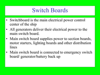 Switch Boards
• Switchboard is the main electrical power control
  center of the ship
• All generators deliver their electrical power to the
  main switch board.
• Main switch board supplies power to section boards,
  motor starters, lighting boards and other distribution
  lines
• Main switch board is connected to emergency switch
  board/ generator/battery back up
 