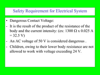 Safety Requirement for Electrical System

• Dangerous Contact Voltage:
- It is the result of the product of the resistance of the
  body and the current intensity: (ex: 1300  x 0.025 A
  = 32.5 V)
- An AC voltage of 50 V is considered dangerous .
- Children, owing to their lower body resistance are not
  allowed to work with voltage exceeding 24 V.
 