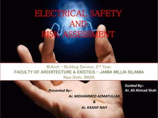 ELECTRICAL SAFETY
AND
RISK ASSESSMENT
Presented By:-
Ar. MOHAMMED AZMATULLAH
&
Ar. KASHIF RAFI
Guided By:-
Ar. Ali Ahmad Shah
M.Arch - Building Service, 2nd Year,
FACULTY OF ARCHITECTURE & EKISTICS - JAMIA MILLIA ISLAMIA
New Delhi, INDIA
 