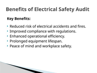 Key Benefits:
 Reduced risk of electrical accidents and fires.
 Improved compliance with regulations.
 Enhanced operational efficiency.
 Prolonged equipment lifespan.
 Peace of mind and workplace safety.
Benefits of Electrical Safety Audit
 