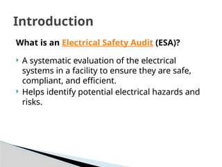 What is an Electrical Safety Audit (ESA)?
 A systematic evaluation of the electrical
systems in a facility to ensure they are safe,
compliant, and efficient.
 Helps identify potential electrical hazards and
risks.
Introduction
 