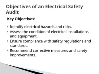 Key Objectives:
 Identify electrical hazards and risks.
 Assess the condition of electrical installations
and equipment.
 Ensure compliance with safety regulations and
standards.
 Recommend corrective measures and safety
improvements.
Objectives of an Electrical Safety
Audit
 