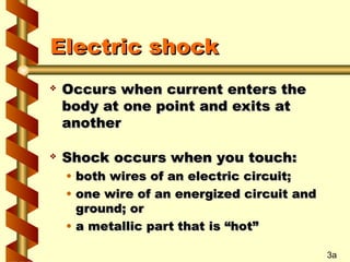 Electric shock
Electric shock
 Occurs when current enters the
Occurs when current enters the
body at one point and exits at
body at one point and exits at
another
another
 Shock occurs when you touch:
Shock occurs when you touch:
• both wires of an electric circuit;
both wires of an electric circuit;
• one wire of an energized circuit and
one wire of an energized circuit and
ground; or
ground; or
• a metallic part that is “hot”
a metallic part that is “hot”
3a
 