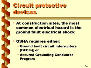 Circuit protective
Circuit protective
devices
devices
 At construction sites, the most
At construction sites, the most
common electrical hazard is the
common electrical hazard is the
ground fault electrical shock
ground fault electrical shock
 OSHA requires either:
OSHA requires either:
• Ground fault circuit interrupters
Ground fault circuit interrupters
(GFCIs); or
(GFCIs); or
• Assured Grounding Conductor
Assured Grounding Conductor
Program
Program
5a
 