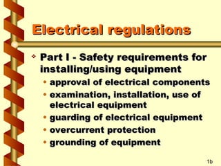 Electrical regulations
Electrical regulations
 Part I - Safety requirements for
Part I - Safety requirements for
installing/using equipment
installing/using equipment
• approval of electrical components
approval of electrical components
• examination, installation, use of
examination, installation, use of
electrical equipment
electrical equipment
• guarding of electrical equipment
guarding of electrical equipment
• overcurrent protection
overcurrent protection
• grounding of equipment
grounding of equipment
1b
 
