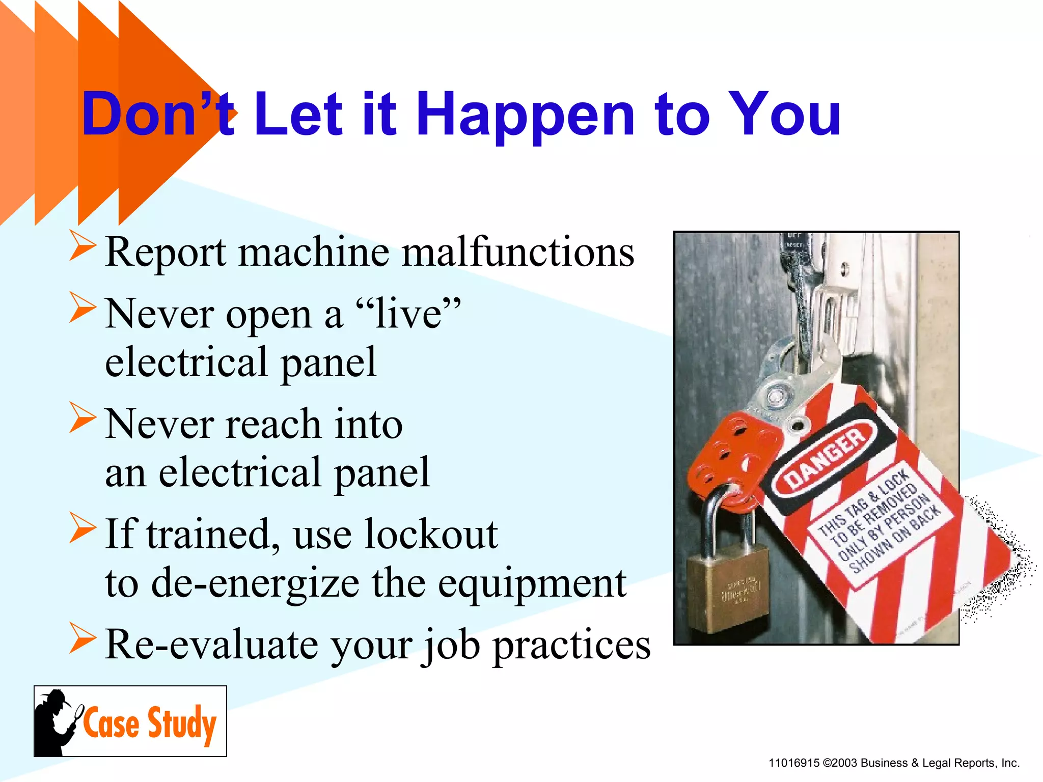 11016915 ©2003 Business & Legal Reports, Inc.
Don’t Let it Happen to You
Report machine malfunctions
Never open a “live”
electrical panel
Never reach into
an electrical panel
If trained, use lockout
to de-energize the equipment
Re-evaluate your job practices
 