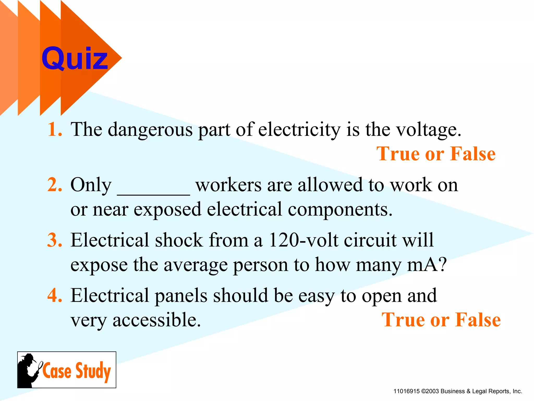 11016915 ©2003 Business & Legal Reports, Inc.
Quiz
1. The dangerous part of electricity is the voltage.
True or False
2. Only _______ workers are allowed to work on
or near exposed electrical components.
3. Electrical shock from a 120-volt circuit will
expose the average person to how many mA?
4. Electrical panels should be easy to open and
very accessible. True or False
 
