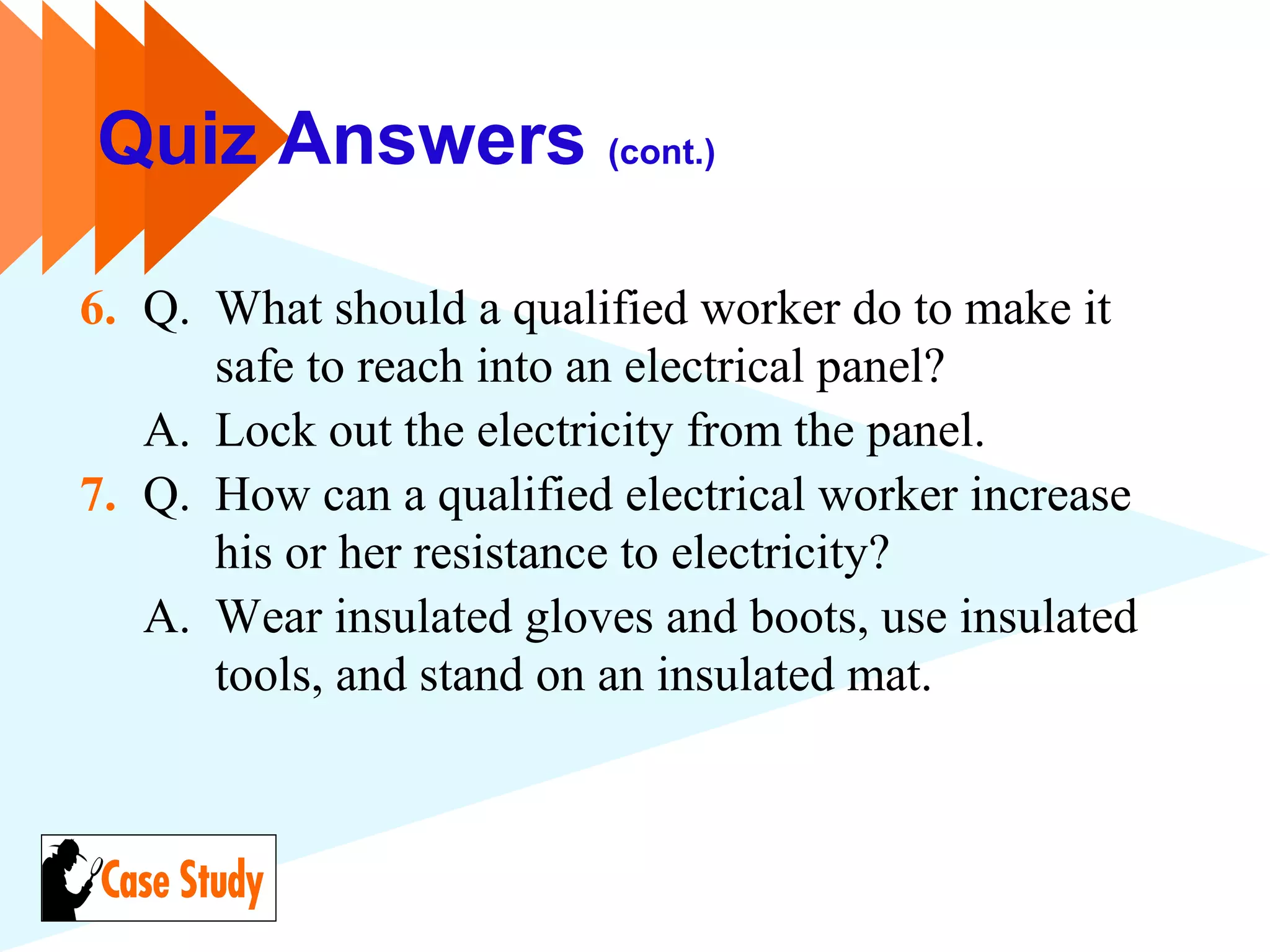 Quiz Answers (cont.)
6. Q. What should a qualified worker do to make it
safe to reach into an electrical panel?
A. Lock out the electricity from the panel.
7. Q. How can a qualified electrical worker increase
his or her resistance to electricity?
A. Wear insulated gloves and boots, use insulated
tools, and stand on an insulated mat.
 
