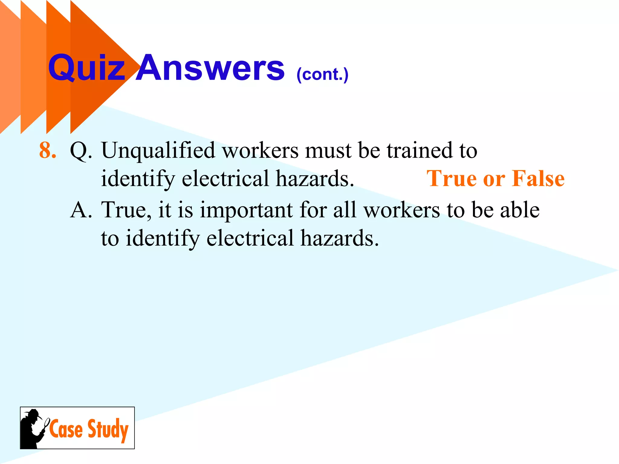 Quiz Answers (cont.)
8. Q. Unqualified workers must be trained to
identify electrical hazards. True or False
A. True, it is important for all workers to be able
to identify electrical hazards.
 