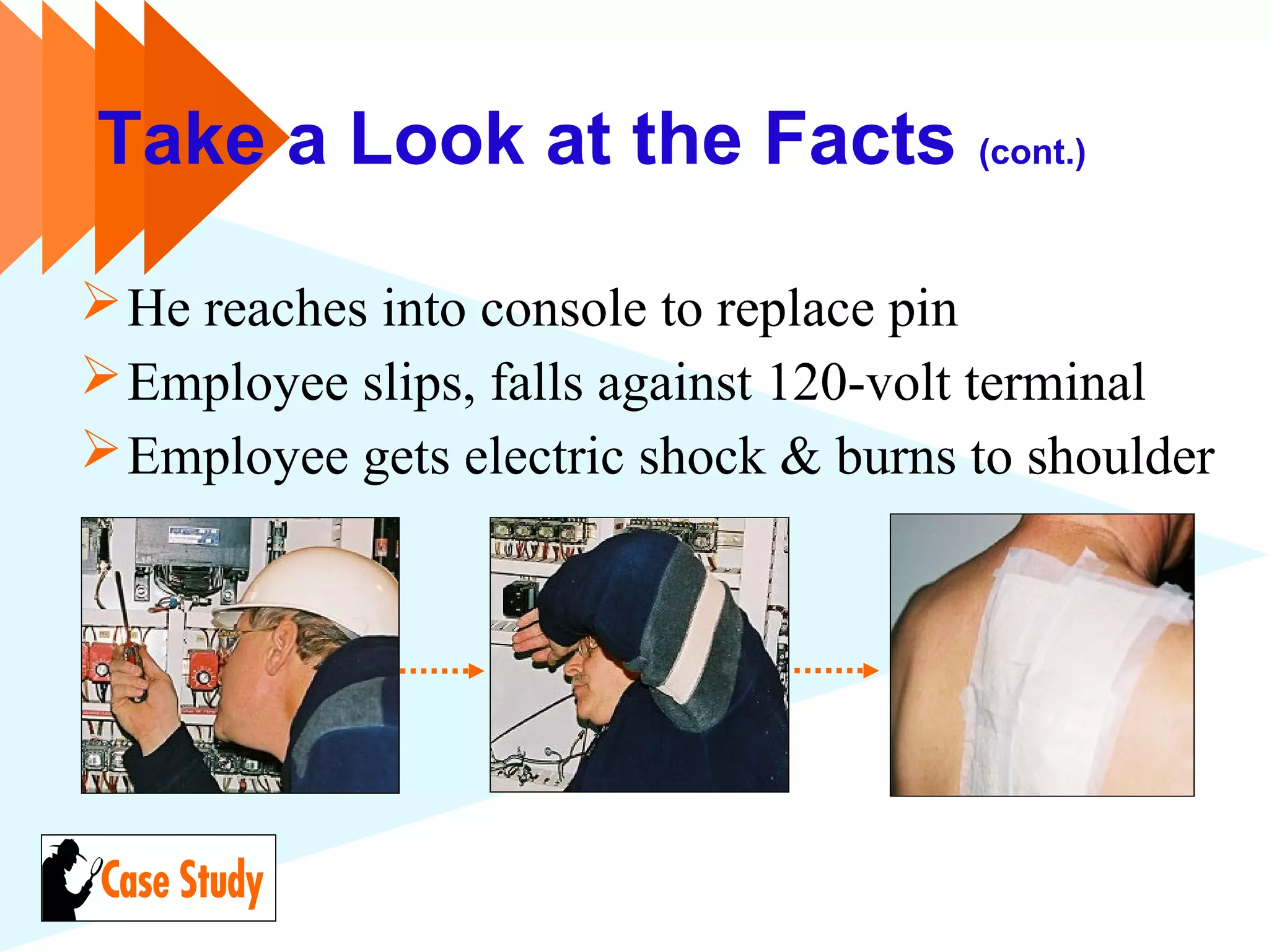 Take a Look at the Facts (cont.)
He reaches into console to replace pin
Employee slips, falls against 120-volt terminal
Employee gets electric shock & burns to shoulder
 