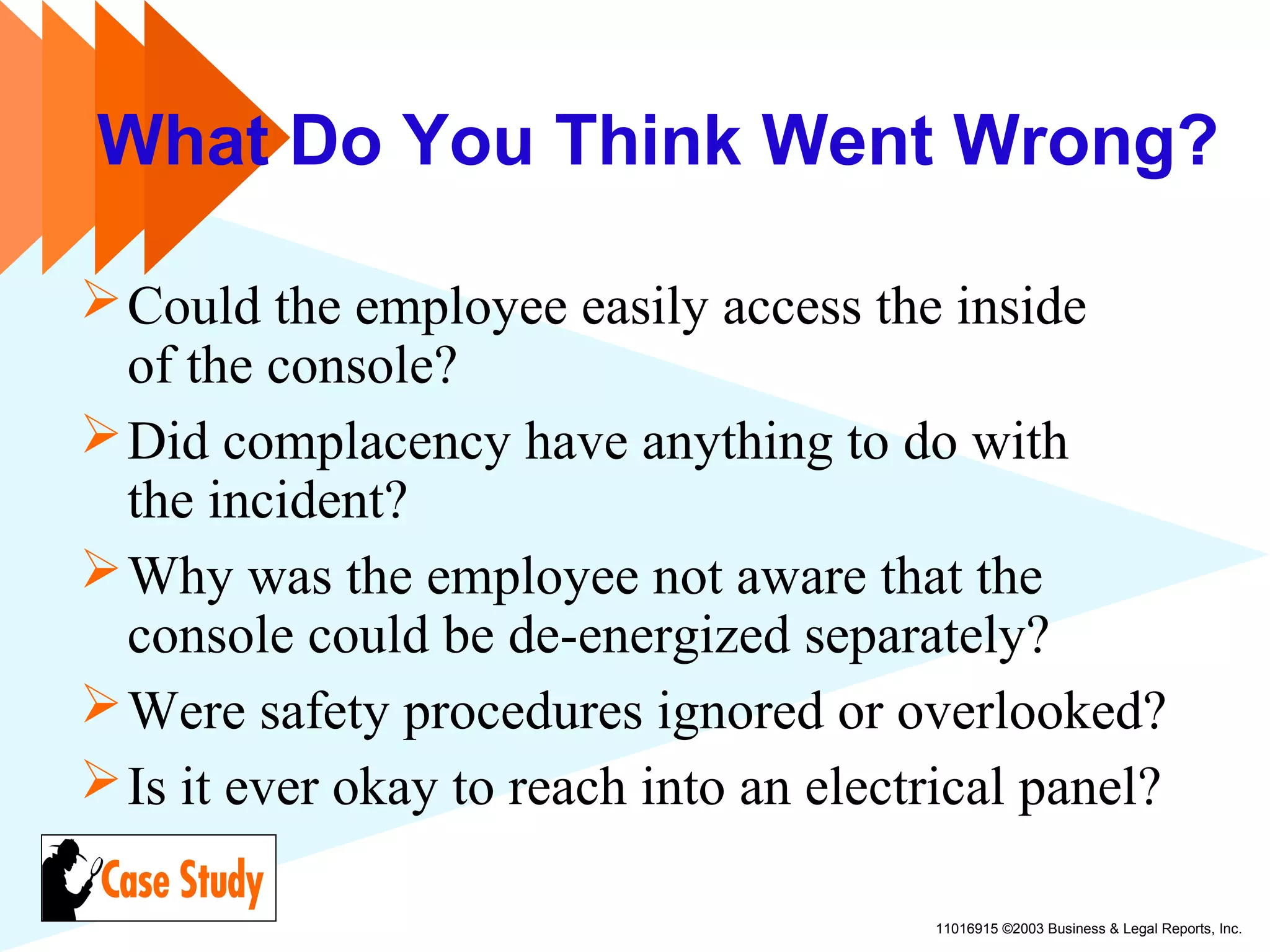 11016915 ©2003 Business & Legal Reports, Inc.
What Do You Think Went Wrong?
Could the employee easily access the inside
of the console?
Did complacency have anything to do with
the incident?
Why was the employee not aware that the
console could be de-energized separately?
Were safety procedures ignored or overlooked?
Is it ever okay to reach into an electrical panel?
 