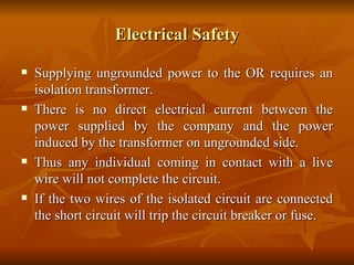 Electrical Safety Supplying ungrounded power to the OR requires an isolation transformer. There is no direct electrical current between the power supplied by the company and the power induced by the transformer on ungrounded side.  Thus any individual coming in contact with a live wire will not complete the circuit. If the two wires of the isolated circuit are connected the short circuit will trip the circuit breaker or fuse. 