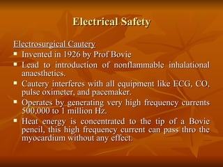 Electrical Safety Electrosurgical Cautery Invented in 1926 by Prof Bovie Lead to introduction of nonflammable inhalational anaesthetics. Cautery interferes with all equipment like ECG, CO, pulse oximeter, and pacemaker. Operates by generating very high frequency currents 500,000 to 1 million Hz. Heat energy is concentrated to the tip of a Bovie pencil, this high frequency current can pass thro the myocardium without any effect.  