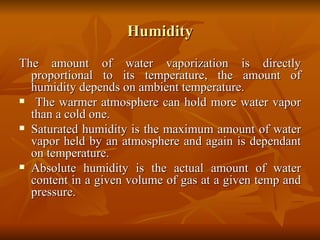 Humidity The amount of water vaporization is directly proportional to its temperature, the amount of humidity depends on ambient temperature. The warmer atmosphere can hold more water vapor than a cold one. Saturated humidity is the maximum amount of water vapor held by an atmosphere and again is dependant on temperature. Absolute humidity is the actual amount of water content in a given volume of gas at a given temp and pressure. 