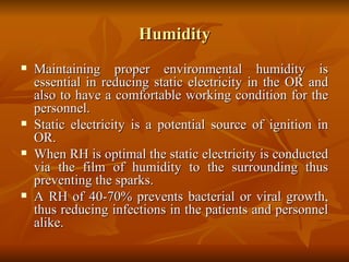 Humidity Maintaining proper environmental humidity is essential in reducing static electricity in the OR and also to have a comfortable working condition for the personnel. Static electricity is a potential source of ignition in OR.  When RH is optimal the static electricity is conducted via the film of humidity to the surrounding thus preventing the sparks. A RH of 40-70% prevents bacterial or viral growth, thus reducing infections in the patients and personnel alike. 