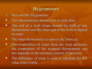 Hygrometers Wet and Dry Hygrometer: Two thermometers placed next to each other. One end of a wick wraps around the bulb of one thermometer and the other end of the wick is dipped in water. The other thermometer is open to the room air. The evaporation of water from the wick decreases the temperature of the wrapped thermometer and this depends on the moisture content of the room. The difference of temp is used to calculate the RH value from a table.  