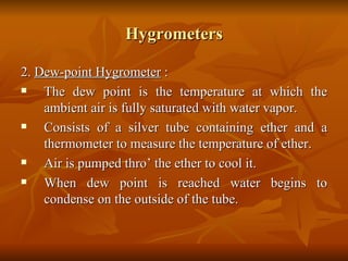 Hygrometers 2.  Dew-point Hygrometer  : The dew point is the temperature at which the ambient air is fully saturated with water vapor. Consists of a silver tube containing ether and a thermometer to measure the temperature of ether. Air is pumped thro’ the ether to cool it. When dew point is reached water begins to condense on the outside of the tube. 