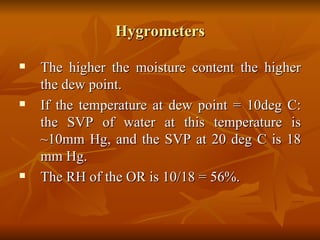 Hygrometers The higher the moisture content the higher the dew point.  If the temperature at dew point = 10deg C: the SVP of water at this temperature is  ~10mm Hg, and the SVP at 20 deg C is 18 mm Hg. The RH of the OR is 10/18 = 56%. 