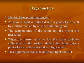 Hygrometers 3.  Electric Dew point hygrometer : A beam of light is reflected into a photoelectric cell by a mirror cooled by an air conditioning coil. The temperatures of the room and the mirror are measured. When the mirror starts to fog the water globules collecting on the surface deflect the light onto a photoelectric cell connected to a light meter. This light meter reads the deflected light and RH.  