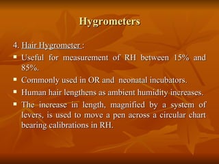 Hygrometers 4.  Hair Hygrometer  : Useful for measurement of RH between 15% and 85%. Commonly used in OR and  neonatal incubators. Human hair lengthens as ambient humidity increases.  The increase in length, magnified by a system of levers, is used to move a pen across a circular chart bearing calibrations in RH.  