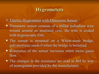 Hygrometers 5.  Electric Hygrometer with Dunsmore Sensor  : Dunsmore sensor consists of a bifilar palladium wire wound around an insulated core, the wire is coated with hygroscopic film. The sensor is mounted on a Wheat-stone bridge, galvanometer reads 0 when the bridge is balanced. Resistance of the sensor increases when moist gases flow. The changes in the resistance are read as RH by way of nomograms provided by the manufacturer. 