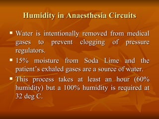 Humidity in Anaesthesia Circuits Water is intentionally removed from medical gases to prevent clogging of pressure regulators. 15% moisture from Soda Lime and the patient’s exhaled gases are a source of water. This process takes at least an hour (60% humidity) but a 100% humidity is required at 32 deg C.  