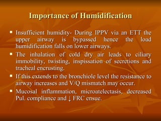 Importance of Humidification Insufficient humidity- During IPPV via an ETT the upper airway is bypassed hence the load humidification falls on lower airways. The inhalation of cold dry air leads to ciliary immobility, twisting, inspissation of secretions and tracheal encrusting. If this extends to the bronchiole level the resistance to airway increases and V/Q mismatch may occur. Mucosal inflammation, microatelectasis, decreased Pul. compliance and  ↓ FRC ensue.   