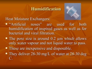 Humidification Heat Moisture Exchangers: “ Artificial noses” are used for both humidification of inspired gases as well as for bacterial and viral filtration. The pore size is around 0.2  µm which allows only water vapour and not liquid water to pass. These are inexpensive and disposable. They deliver 28-30 mg/L of water at 28-30 deg C. 