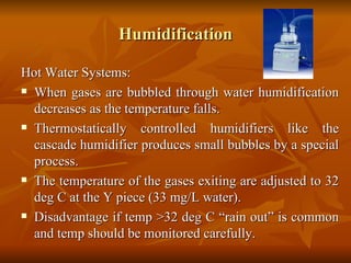 Humidification Hot Water Systems: When gases are bubbled through water humidification decreases as the temperature falls. Thermostatically controlled humidifiers like the cascade humidifier produces small bubbles by a special process. The temperature of the gases exiting are adjusted to 32 deg C at the Y piece (33 mg/L water). Disadvantage if temp >32 deg C “rain out” is common and temp should be monitored carefully. 